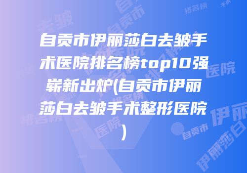 自贡市伊丽莎白去皱手术医院排名榜top10强崭新出炉(自贡市伊丽莎白去皱手术整形医院)