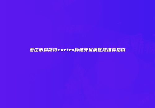枣庄市科斯特cortex种植牙优质医院推荐指南