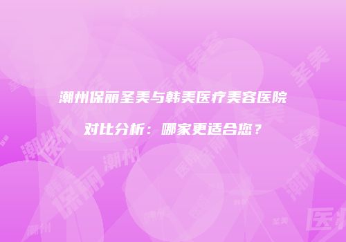 潮州保丽圣美与韩美医疗美容医院对比分析：哪家更适合您？