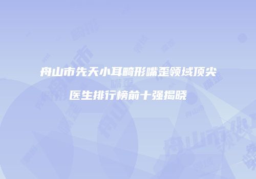 舟山市先天小耳畸形嘴歪领域顶尖医生排行榜前十强揭晓