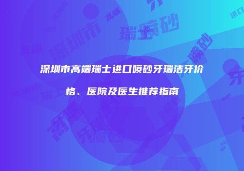 深圳市高端瑞士进口喷砂牙瑞洁牙价格、医院及医生推荐指南