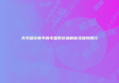 齐齐哈尔市手臂毛整形价格解析及医院简介