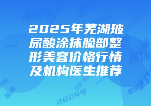 2025年芜湖玻尿酸涂抹脸部整形美容价格行情及机构医生推荐