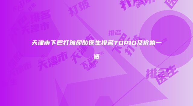 天津市下巴打玻尿酸医生排名TOP10及价格一览