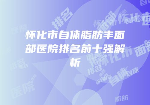 怀化市自体脂肪丰面部医院排名前十强解析