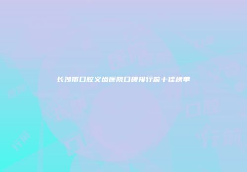 长沙市口腔义齿医院口碑排行前十佳榜单