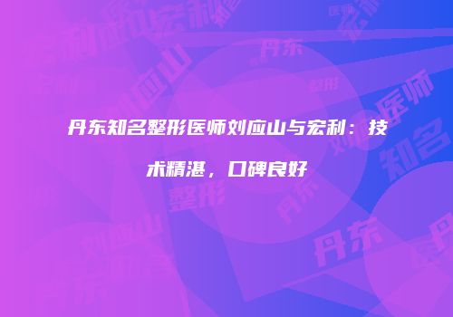 丹东知名整形医师刘应山与宏利：技术精湛，口碑良好