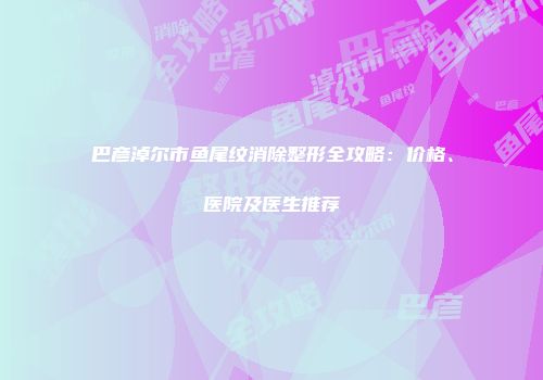 巴彦淖尔市鱼尾纹消除整形全攻略：价格、医院及医生推荐