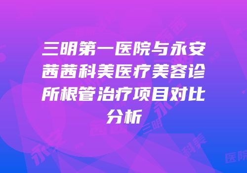 三明第一医院与永安茜茜科美医疗美容诊所根管治疗项目对比分析