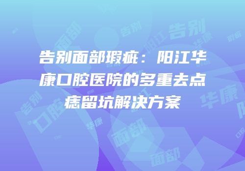 告别面部瑕疵：阳江华康口腔医院的多重去点痣留坑解决方案
