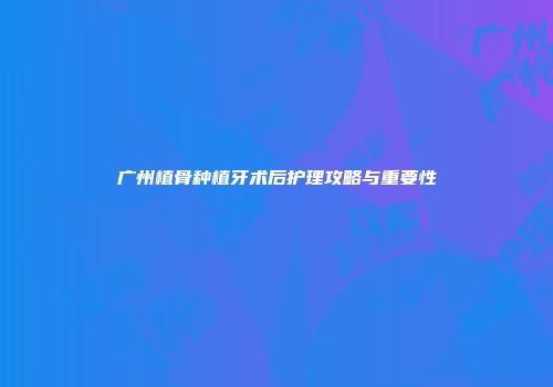 广州植骨种植牙术后护理攻略与重要性