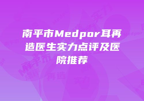 南平市Medpor耳再造医生实力点评及医院推荐