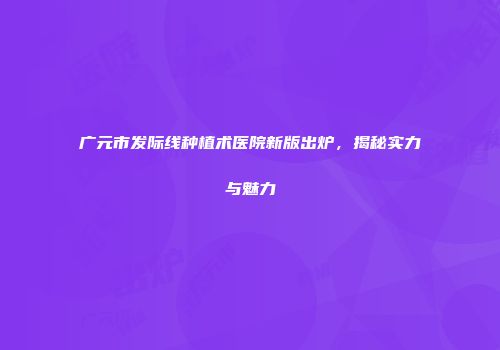 广元市发际线种植术医院新版出炉，揭秘实力与魅力