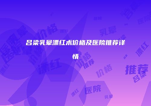 吕梁乳晕漂红术价格及医院推荐详情