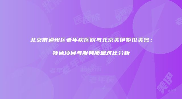 北京市通州区老年病医院与北京美伊整形美容：特色项目与服务质量对比分析