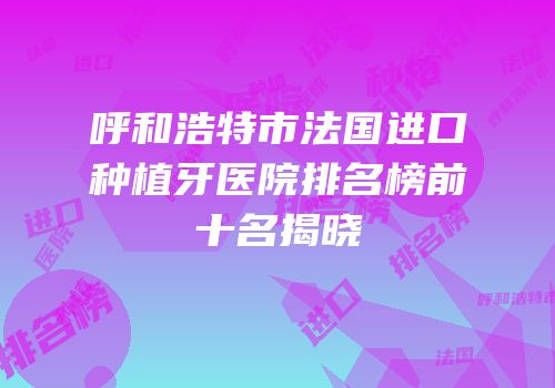 呼和浩特市法国进口种植牙医院排名榜前十名揭晓