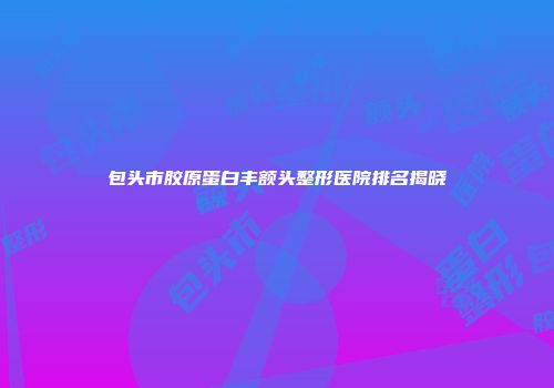 包头市胶原蛋白丰额头整形医院排名揭晓