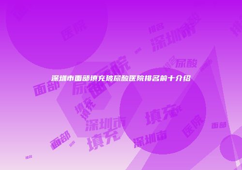 深圳市面部填充玻尿酸医院排名前十介绍