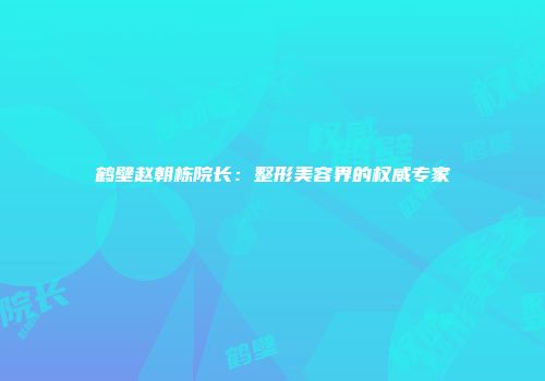 鹤壁赵朝栋院长：整形美容界的权威专家