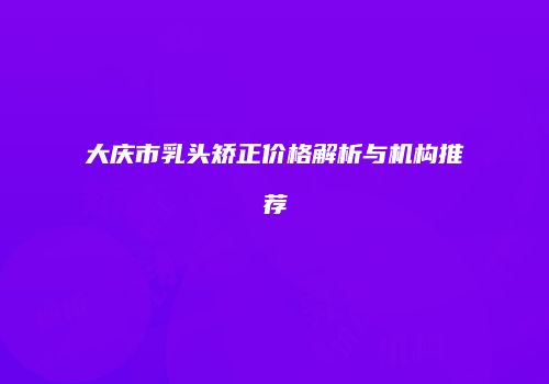 大庆市乳头矫正价格解析与机构推荐