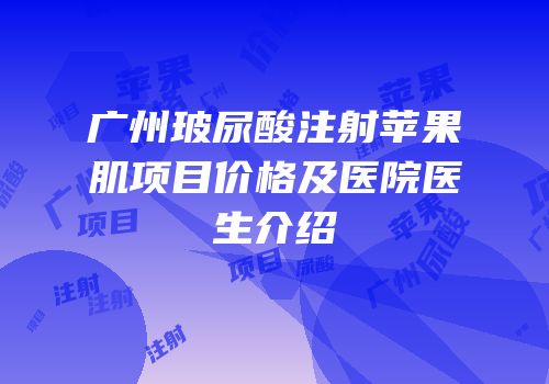 广州玻尿酸注射苹果肌项目价格及医院医生介绍