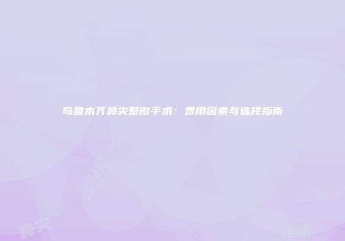 乌鲁木齐鼻尖整形手术：费用因素与选择指南
