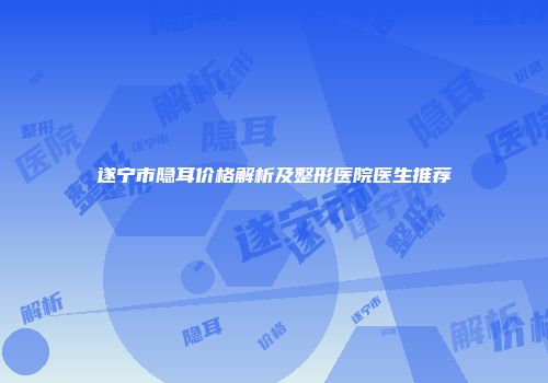 遂宁市隐耳价格解析及整形医院医生推荐