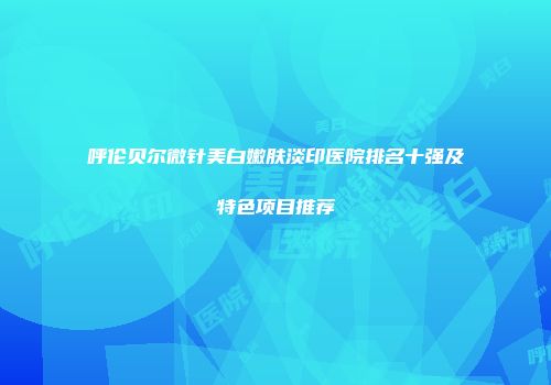 呼伦贝尔微针美白嫩肤淡印医院排名十强及特色项目推荐