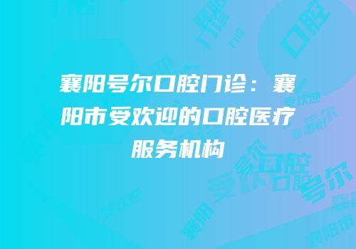 襄阳号尔口腔门诊：襄阳市受欢迎的口腔医疗服务机构