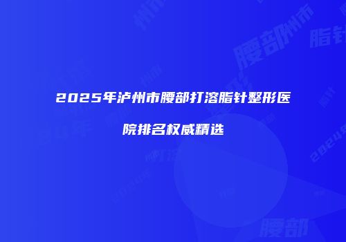 2025年泸州市腰部打溶脂针整形医院排名权威精选