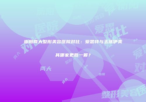 衡阳两大整形美容医院对比：爱思特与玉琢伊美其哪家更胜一筹？