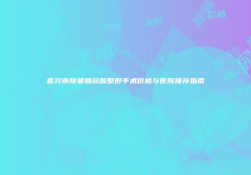 嘉兴市除皱玻尿酸整形手术价格与医院推荐指南