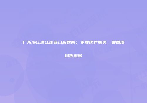 广东湛江廉江佳雅口腔医院：专业医疗服务，特色项目优惠多