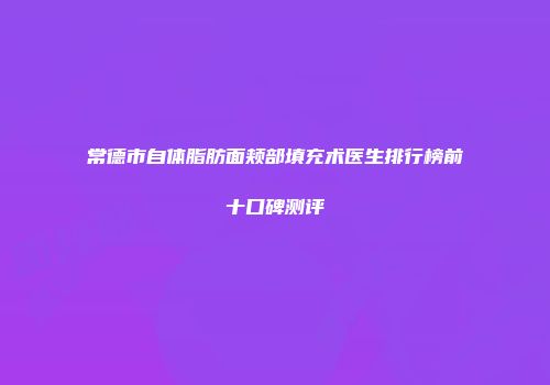 常德市自体脂肪面颊部填充术医生排行榜前十口碑测评