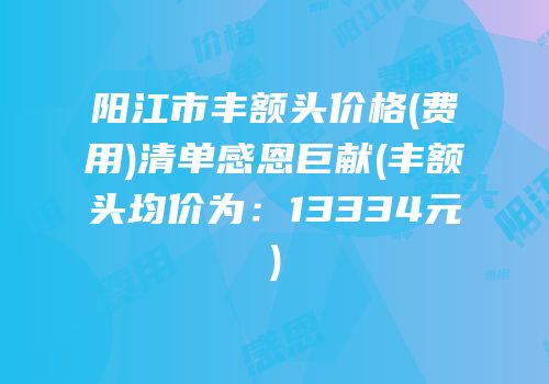 阳江市丰额头价格(费用)清单感恩巨献(丰额头均价为：13334元)