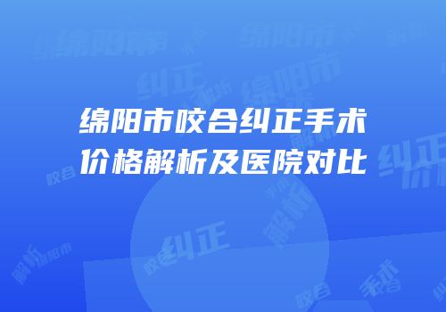 绵阳市咬合纠正手术价格解析及医院对比
