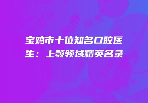 宝鸡市十位知名口腔医生：上颚领域精英名录