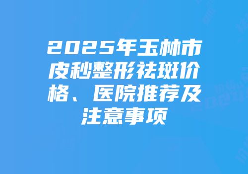 2025年玉林市皮秒整形祛斑价格、医院推荐及注意事项