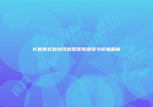 长春韩式微创改脸型医院推荐与价格解析