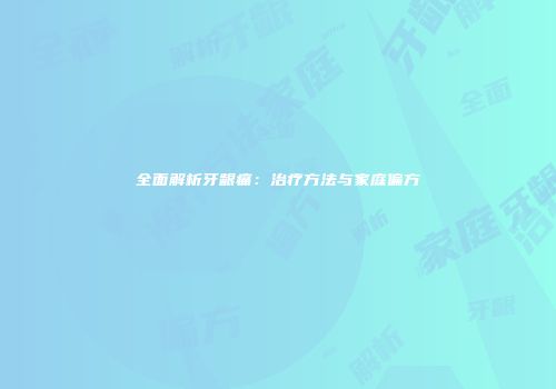 全面解析牙龈痛：治疗方法与家庭偏方