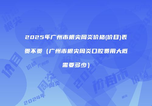 2025年广州市根尖周炎价格(价目)表贵不贵（广州市根尖周炎口腔费用大概需要多少）