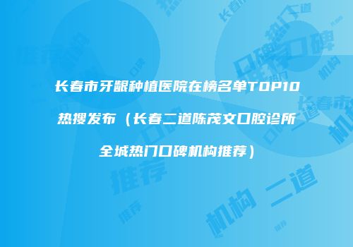 长春市牙龈种植医院在榜名单TOP10热搜发布（长春二道陈茂文口腔诊所全城热门口碑机构推荐）