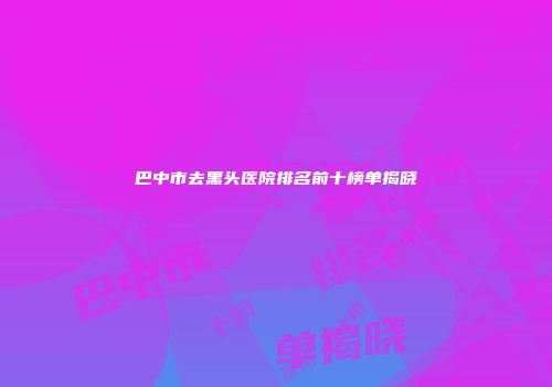 巴中市去黑头医院排名前十榜单揭晓