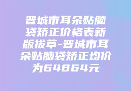 晋城市耳朵贴脑袋矫正价格表新版拔草-晋城市耳朵贴脑袋矫正均价为64864元