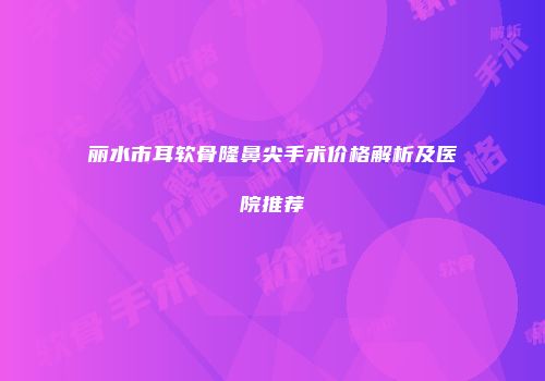 丽水市耳软骨隆鼻尖手术价格解析及医院推荐