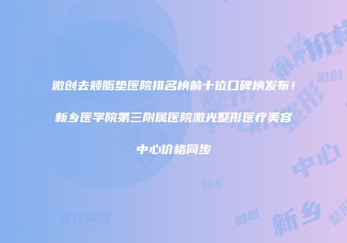 微创去颊脂垫医院排名榜前十位口碑榜发布！新乡医学院第三附属医院激光整形医疗美容中心价格同步