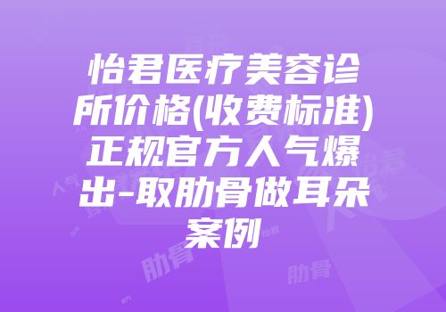 怡君医疗美容诊所价格(收费标准)正规官方人气爆出-取肋骨做耳朵案例
