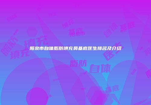 阳泉市自体脂肪填充鼻基底医生排名及介绍