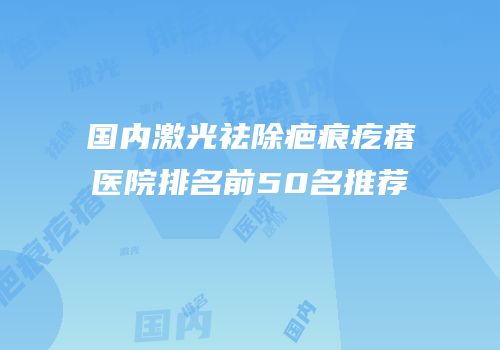 国内激光祛除疤痕疙瘩医院排名前50名推荐