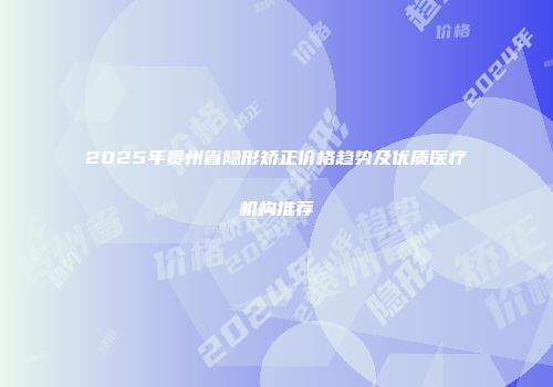 2025年贵州省隐形矫正价格趋势及优质医疗机构推荐